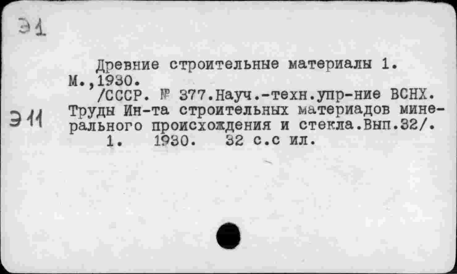 ﻿Э1
Древние строительные материалы 1.
М. ,1930.
/СССР. ÏP 377.Науч.-техн.упр-ние ВСНХ.
ч Труды Ин-та строительных материалов мине-*** рального происхождения и стекла.Вып.32/.
1.	1930.	32 с.с ил.